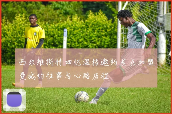 西尔维斯特回忆温格邀约差点加盟曼城的往事与心路历程