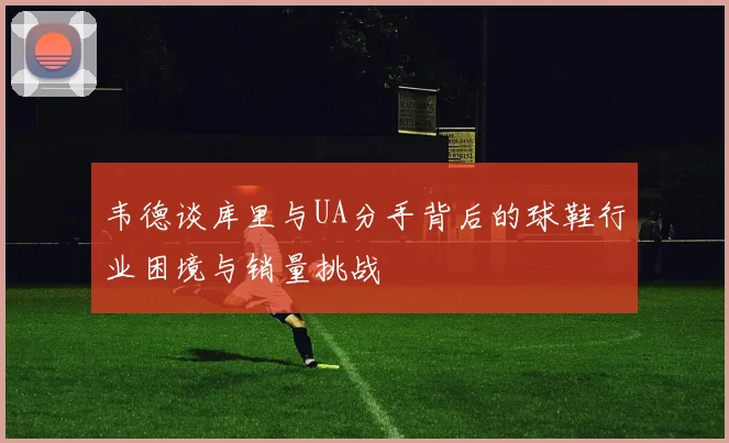 韦德谈库里与UA分手背后的球鞋行业困境与销量挑战