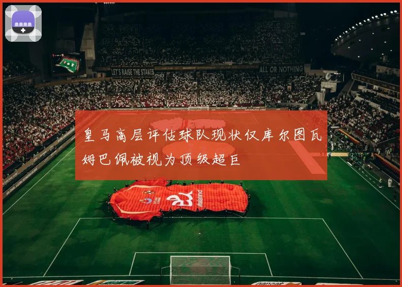 皇马高层评估球队现状仅库尔图瓦姆巴佩被视为顶级超巨