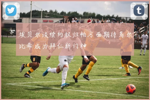 埃贝尔谈续约权归帕方面期待乌尔比希成为拜仁新门神