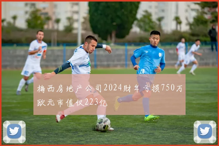 梅西房地产公司2024财年亏损750万欧元市值仅223亿