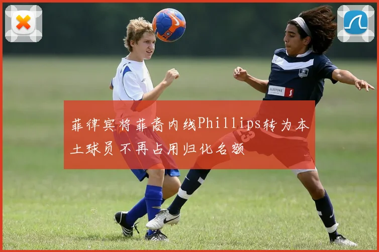 菲律宾将菲裔内线Phillips转为本土球员不再占用归化名额