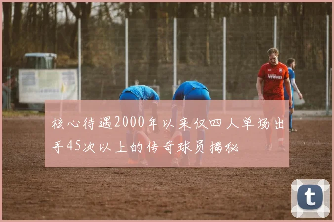 核心待遇2000年以来仅四人单场出手45次以上的传奇球员揭秘