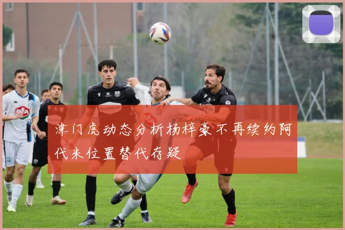 津门虎动态分析杨梓豪不再续约阿代米位置替代存疑