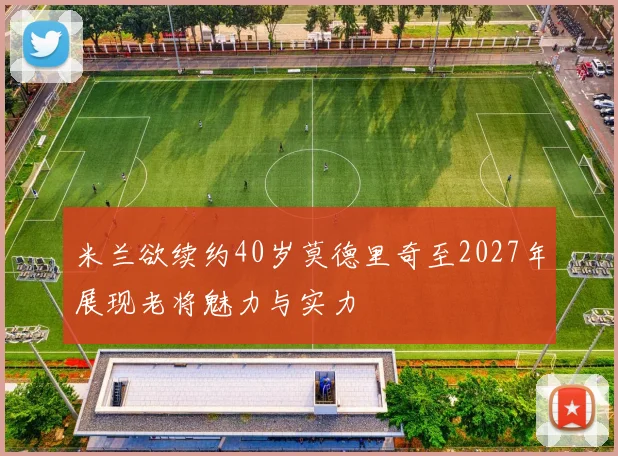 米兰欲续约40岁莫德里奇至2027年展现老将魅力与实力
