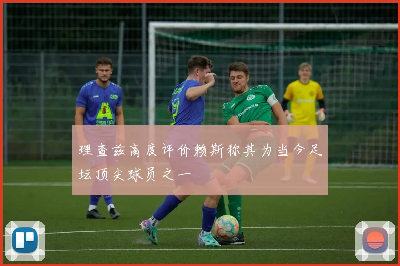 理查兹高度评价赖斯称其为当今足坛顶尖球员之一