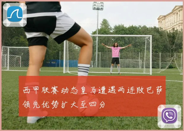 西甲联赛动态皇马遭遇两连败巴萨领先优势扩大至四分