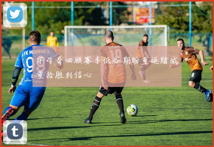字母哥回顾赛季低谷期盼重返赌城重拾胜利信心