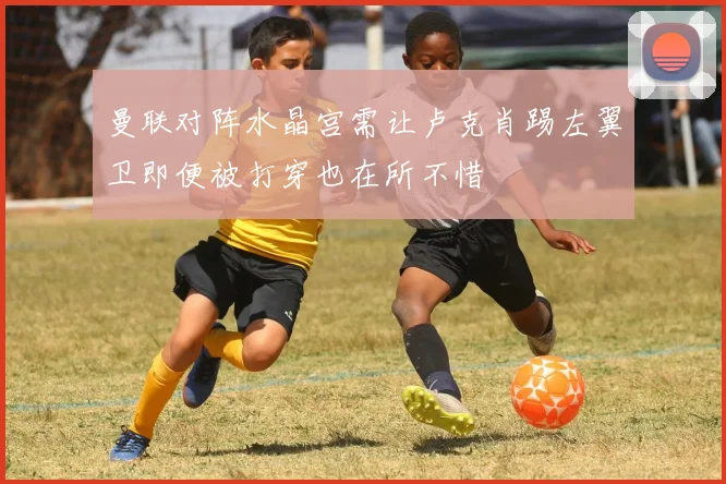 曼联对阵水晶宫需让卢克肖踢左翼卫即便被打穿也在所不惜