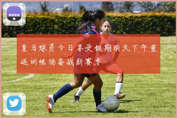 皇马球员今日享受假期明天下午重返训练场备战新赛季