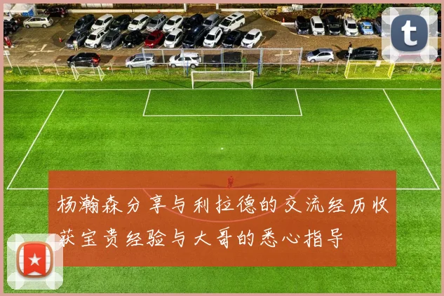 杨瀚森分享与利拉德的交流经历收获宝贵经验与大哥的悉心指导