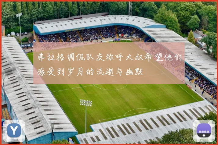 弗拉格调侃队友称呼大叔希望他们感受到岁月的流逝与幽默