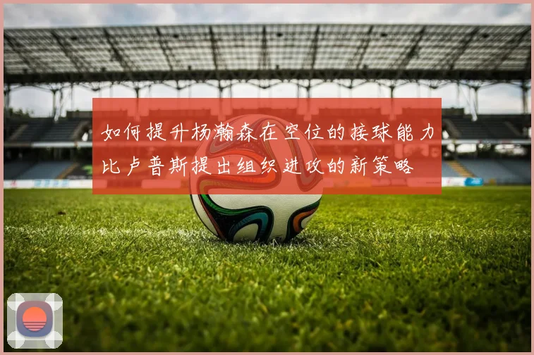 如何提升杨瀚森在空位的接球能力比卢普斯提出组织进攻的新策略