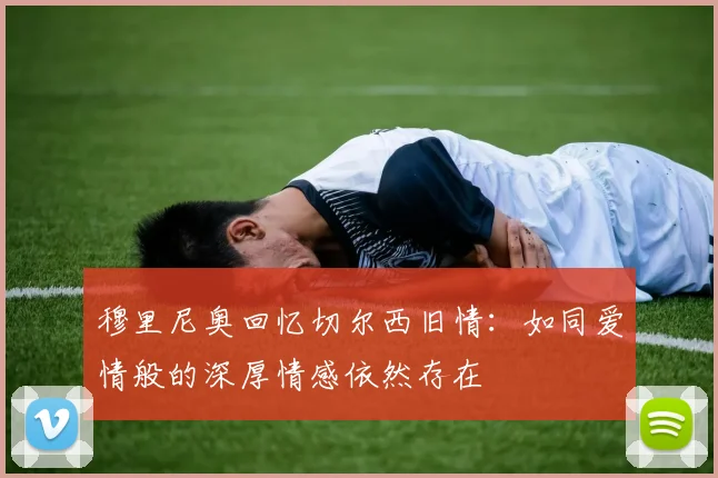 穆里尼奥回忆切尔西旧情：如同爱情般的深厚情感依然存在