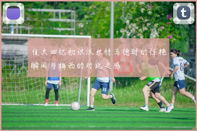佳夫回忆初识沃尔特马德时的惊艳瞬间与梅西的对比之感