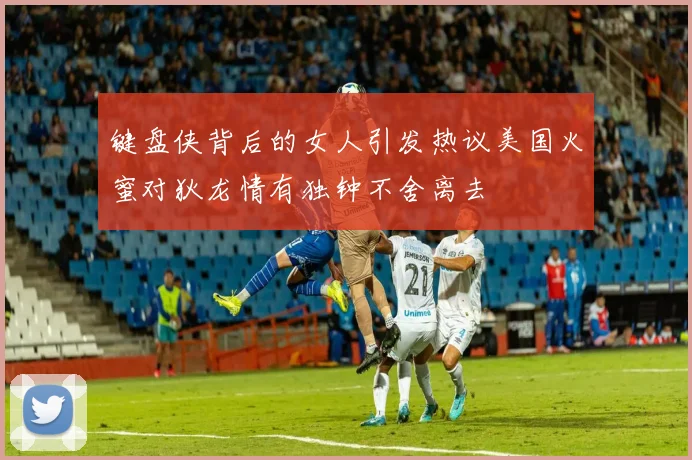 键盘侠背后的女人引发热议美国火蜜对狄龙情有独钟不舍离去