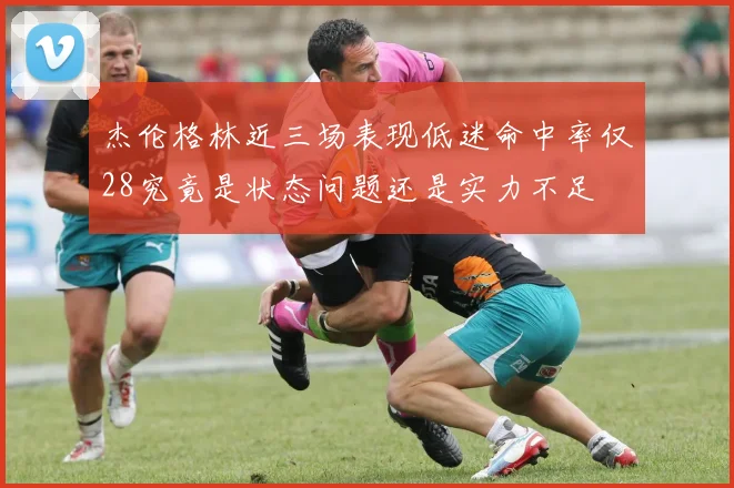 杰伦格林近三场表现低迷命中率仅28究竟是状态问题还是实力不足