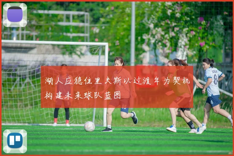湖人应稳住里夫斯以过渡年为契机构建未来球队蓝图