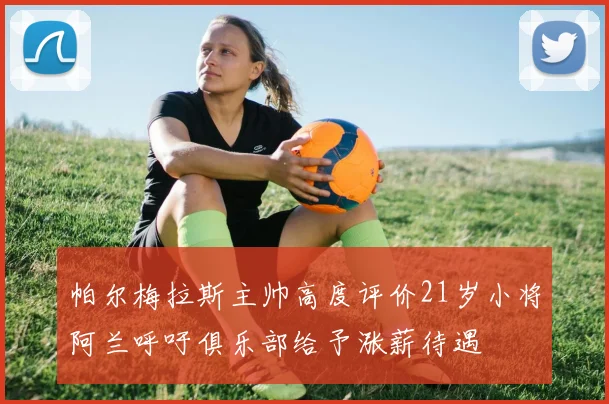 帕尔梅拉斯主帅高度评价21岁小将阿兰呼吁俱乐部给予涨薪待遇