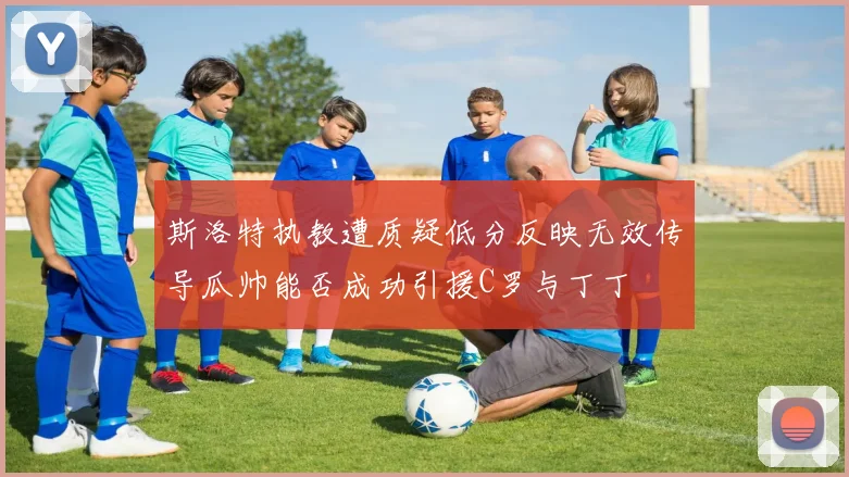 斯洛特执教遭质疑低分反映无效传导瓜帅能否成功引援C罗与丁丁