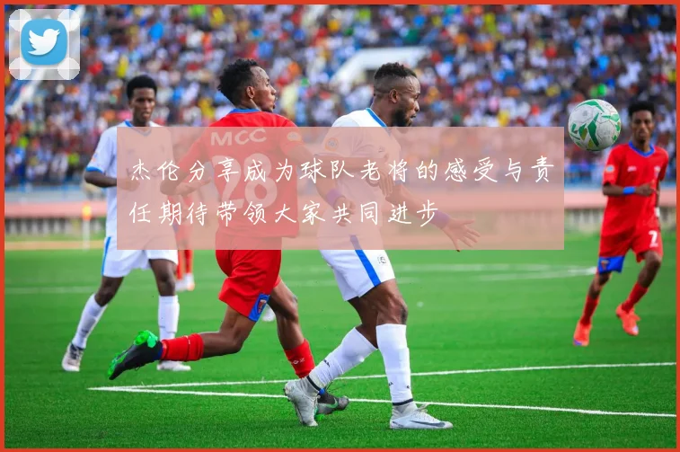 杰伦分享成为球队老将的感受与责任期待带领大家共同进步