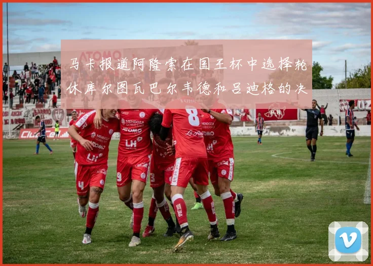 马卡报道阿隆索在国王杯中选择轮休库尔图瓦巴尔韦德和吕迪格的决定
