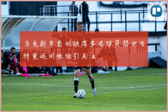 马竞新年首训缺席多名球员瑟尔洛特重返训练场引关注