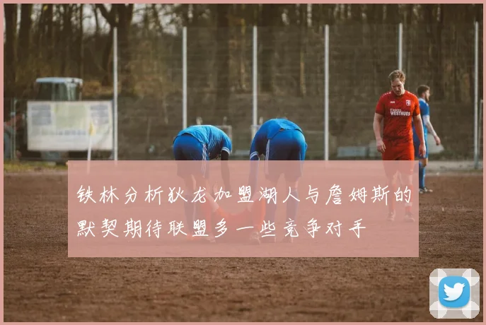 铁林分析狄龙加盟湖人与詹姆斯的默契期待联盟多一些竞争对手