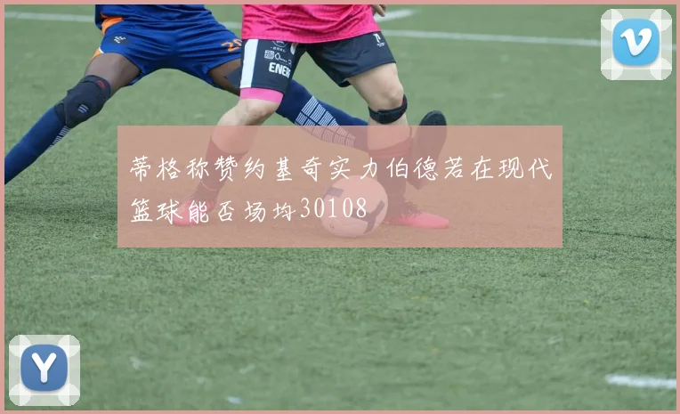 蒂格称赞约基奇实力伯德若在现代篮球能否场均30108