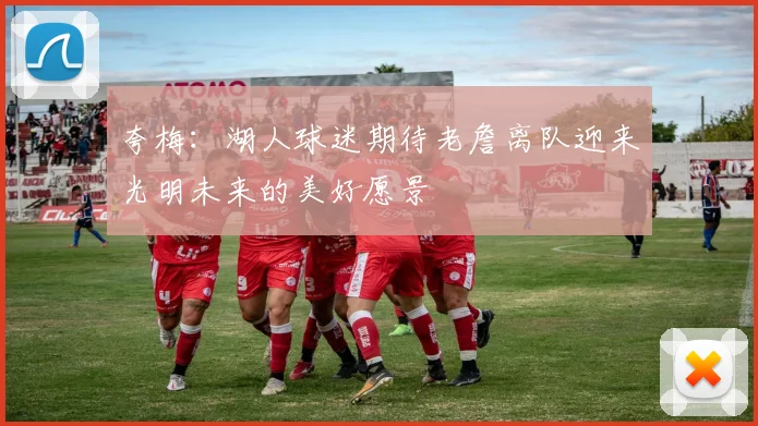 夸梅：湖人球迷期待老詹离队迎来光明未来的美好愿景