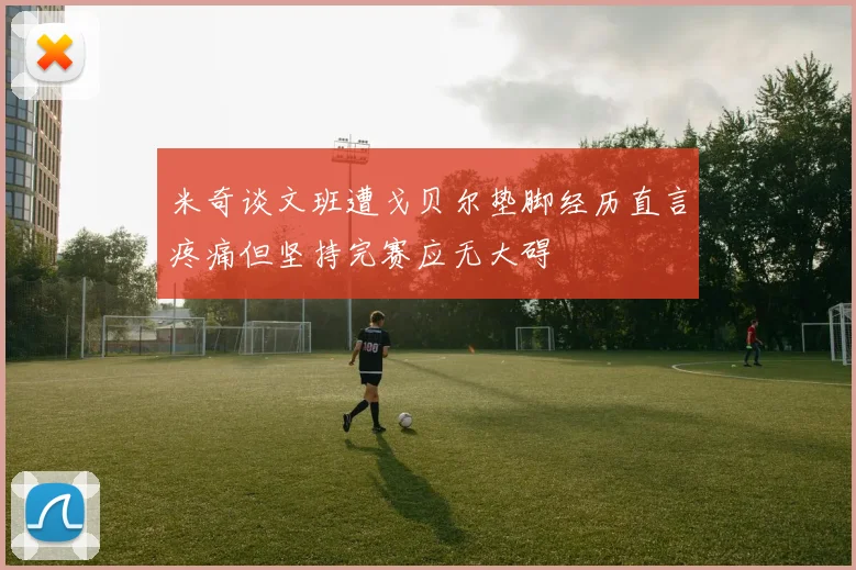 米奇谈文班遭戈贝尔垫脚经历直言疼痛但坚持完赛应无大碍