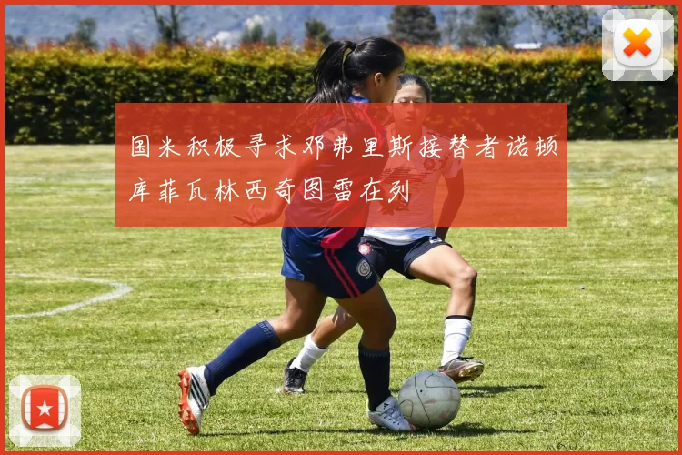国米积极寻求邓弗里斯接替者诺顿库菲瓦林西奇图雷在列
