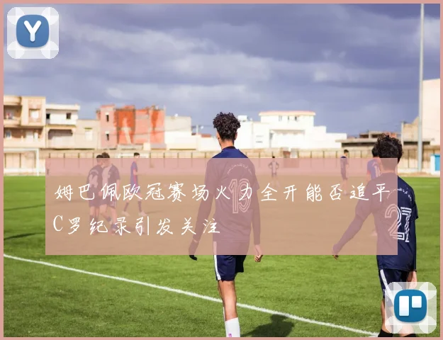 姆巴佩欧冠赛场火力全开能否追平C罗纪录引发关注