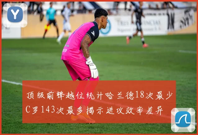 顶级前锋越位统计哈兰德18次最少C罗143次最多揭示进攻效率差异