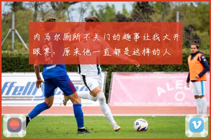 内马尔厕所不关门的趣事让我大开眼界，原来他一直都是这样的人