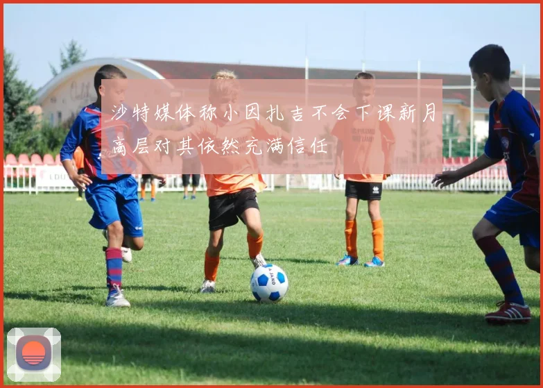 沙特媒体称小因扎吉不会下课新月高层对其依然充满信任