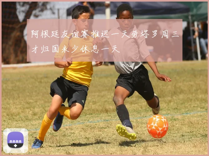 阿根廷友谊赛推迟一天劳塔罗周三才归国米少休息一天