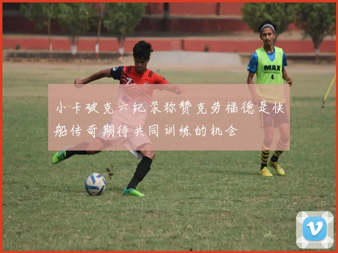 小卡破克六纪录称赞克劳福德是快船传奇期待共同训练的机会