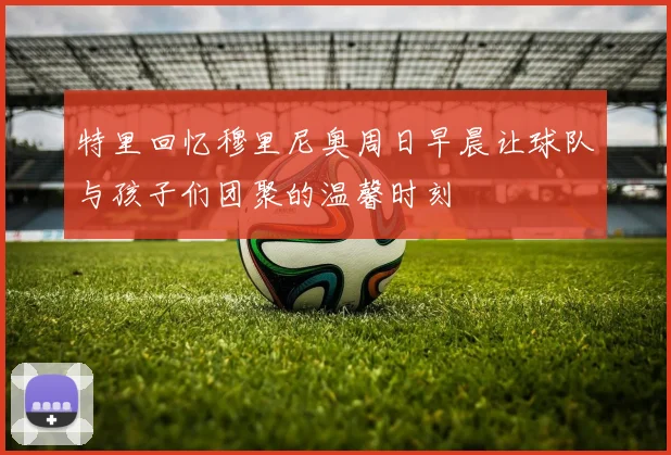 特里回忆穆里尼奥周日早晨让球队与孩子们团聚的温馨时刻