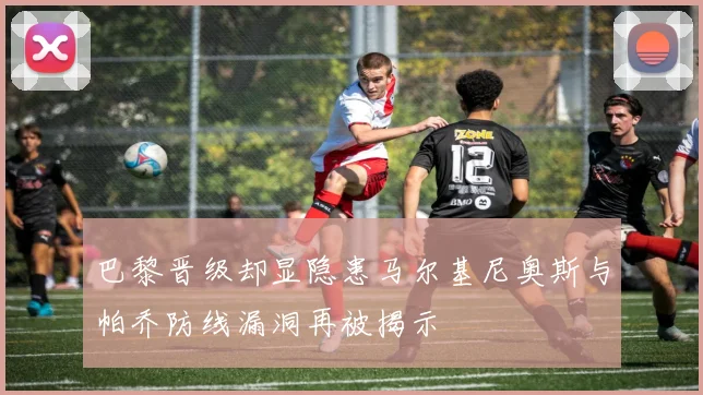 巴黎晋级却显隐患马尔基尼奥斯与帕乔防线漏洞再被揭示