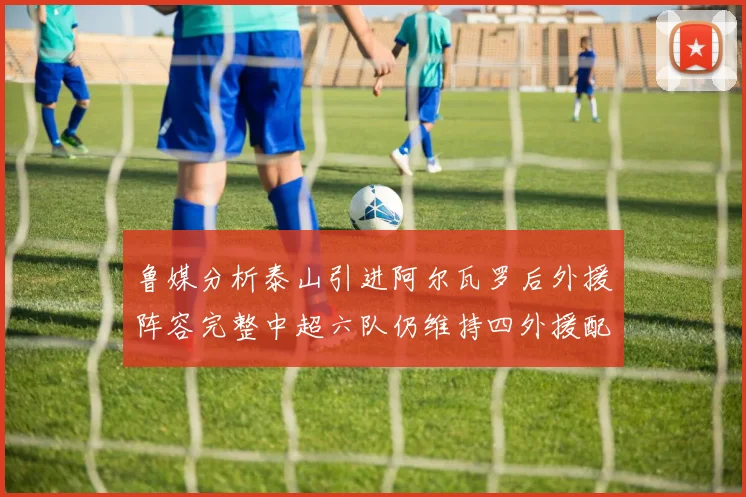 鲁媒分析泰山引进阿尔瓦罗后外援阵容完整中超六队仍维持四外援配置