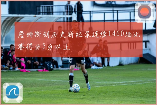 詹姆斯创历史新纪录连续1460场比赛得分5分以上