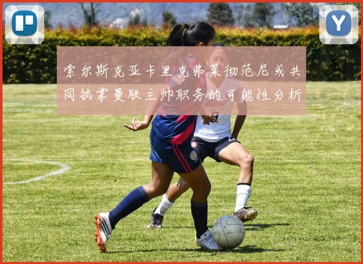 索尔斯克亚卡里克弗莱彻范尼或共同执掌曼联主帅职务的可能性分析