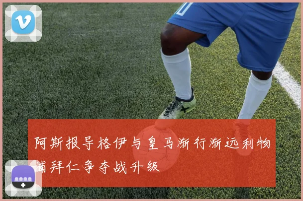阿斯报导格伊与皇马渐行渐远利物浦拜仁争夺战升级