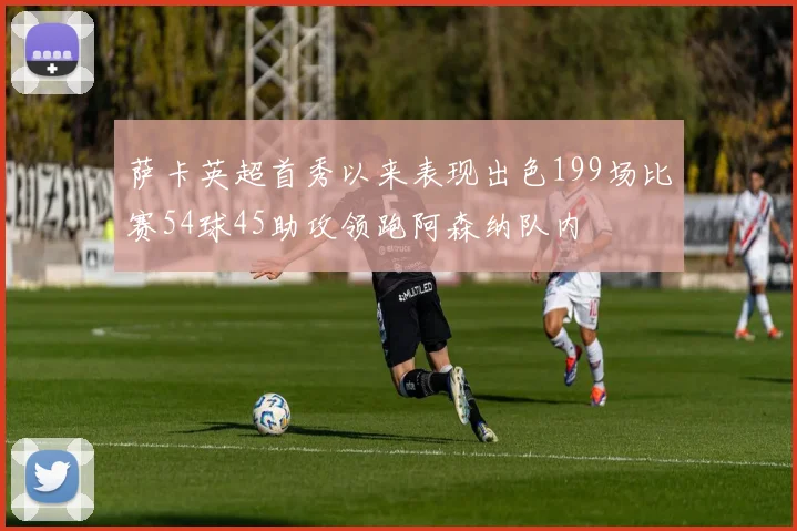 萨卡英超首秀以来表现出色199场比赛54球45助攻领跑阿森纳队内