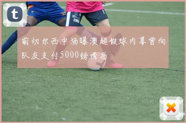 前切尔西中场曝澳超假球内幕曾向队友支付5000镑诱惑