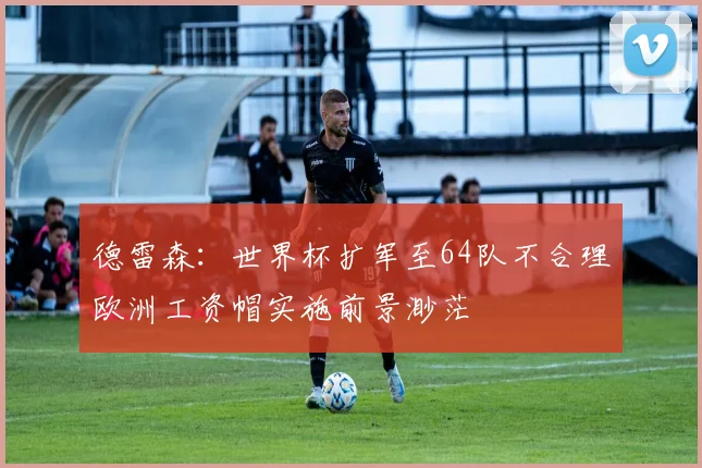 德雷森：世界杯扩军至64队不合理欧洲工资帽实施前景渺茫