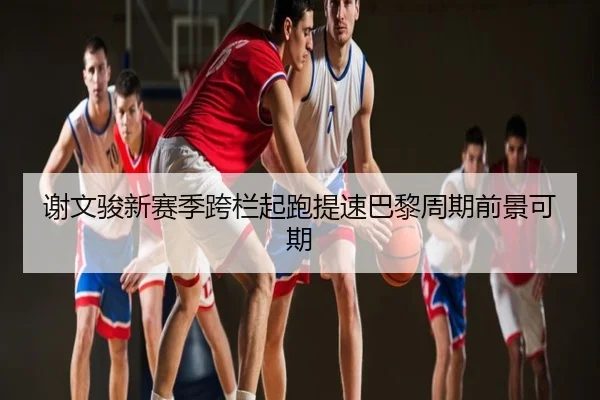 谢文骏新赛季跨栏起跑提速巴黎周期前景可期(SabaSports)